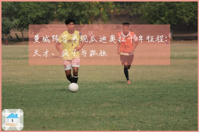 曼城阵容再现瓜迪奥拉十年征程：天才、疯子与孤独