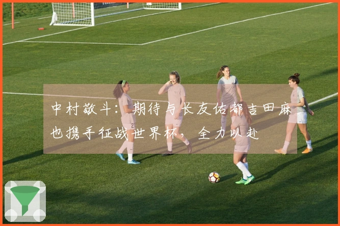 中村敬斗：期待与长友佑都吉田麻也携手征战世界杯，全力以赴